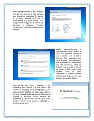 Ahora configuraremos el dia y la hora,
si la pc tiene el dia y la hora correcta
solo le daremos a siguiente. En cambio
si la tiene herronea solo se la
cambiaremos a la hora que es. Esto
nos permitira navegar en la internet. Le
daremos a siguiente. Tambien
pondremos la zona de horario de donde
estamos.
Ahora seleccionaremos la
ubicación de nuestro equipo el
cual nos permitira establecer
una coneccion con la red o
internet. Nos aparecera tres
tipos de redes: “Red domestica”
que es establecer coneccion en
una red domestica, “Red de
trabajo” para conectar en la red
de trabajo, y “Red publica” para
lugares como un café,
aeropuerto o bandas hachas
moviles que llegan a ser muy
lentas y de poca confianza.
Despues de esta ultima configuracion nos
aparecera esta interfas que nos mostra que
windows a finalizado con la configuracion y nos
aparecera otra interfas que indica que windows
se esta iniciando automaticamente.Despues no
prepara el escritorio donde vendran los
programas y aplicaciones basicas que ocupa
windows como internet explorer, explorador de
archivos, entre otros.
 