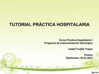 TUTORIAL PRÁCTICA HOSPITALARIA
Curso Práctica Hospitalaria I
Programa de Instrumentación Quirúrgica
Isabel Trujillo Trejos
Pereira
Septiembre 10 de 2013
 