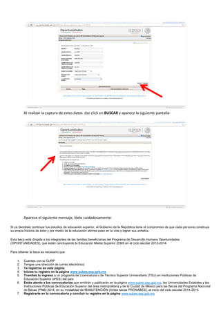 Al realizar la captura de estos datos dar click en BUSCAR y aparece la siguiente pantalla:
Aparece el siguiente mensaje, léelo cuidadosamente:
Si ya decidiste continuar tus estudios de educación superior, el Gobierno de la República tiene el compromiso de que cada persona construya
su propia historia de éxito y por medio de la educación abrirse paso en la vida y lograr sus anhelos.
Esta beca está dirigida a los integrantes de las familias beneficiarias del Programa de Desarrollo Humano Oportunidades
(OPORTUNIDADES), que están concluyendo la Educación Media Superior (EMS en el ciclo escolar 2013-2014.
Para obtener la beca es necesario que:
1. Cuentes con tu CURP
2. Tengas una dirección de correo electrónico
3. Te registres en esta página
4. Inicies tu registro en la página www.subes.sep.gob.mx
5. Tramites tu ingreso a un programa de Licenciatura o de Técnico Superior Universitario (TSU) en Instituciones Públicas de
Educación Superior (IPES) del país
6. Estés atento a las convocatorias que emitirán y publicarán en la página www.subes.sep.gob.mx, las Universidades Estatales y las
Instituciones Públicas de Educación Superior del área metropolitana y de la Ciudad de México para las Becas del Programa Nacional
de Becas (PNB) 2014, en su modalidad de MANUTENCIÓN (Antes becas PRONABES), al inicio del ciclo escolar 2014-2015.
7. Registrarte en la convocatoria y concluir tu registro en la página www.subes.sep.gob.mx
 