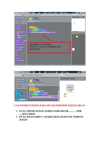 LAS INSTRUCCIONES PARA JUGAR PODEMOS EXPLICARLAS:
• EN EL MISMO JUEGO AGREGANDO DECIR………. POR
….SEGUNDOS
• EN EL ESCENARIO Y APARECERÁN DURANTE TODO EL
JUEGO
ESCRIBIR TE SUGIERO….
SEGÚN EL TEXTO CAMBIAR LOS
SEGUNDOS.
 