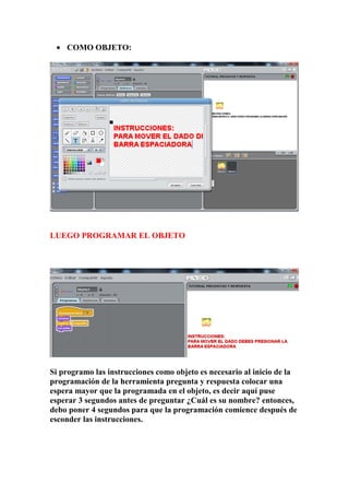 • COMO OBJETO:
LUEGO PROGRAMAR EL OBJETO
Si programo las instrucciones como objeto es necesario al inicio de la
programación de la herramienta pregunta y respuesta colocar una
espera mayor que la programada en el objeto, es decir aquí puse
esperar 3 segundos antes de preguntar ¿Cuál es su nombre? entonces,
debo poner 4 segundos para que la programación comience después de
esconder las instrucciones.
 