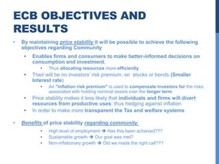 ECB OBJECTIVES AND
RESULTS
•   By maintaining price stability it will be possible to achieve the following
    objectives regarding Community
     •   Enables firms and consumers to make better-informed decisions on
         consumption and investment,
            •   Thus allocating resources more efficiently
     •   Their will be no investors’ risk premium, on stocks or bonds (Smaller
         Interest rate)
            •   An "inflation risk premium" is used to compensate investors for the risks
                associated with holding nominal assets over the longer term.
     •   Price stability makes it less likely that individuals and firms will divert
         resources from productive uses; thus hedging against inflation
     •   In order to make more transparent the Tax and welfare systems

•   Benefits of price stability regarding community
            •   High level of employment  Has this been achieved???
            •   Sustainable growth  Our goal was met?
            •   Non-inflationary growth  Did we made the right call???
 