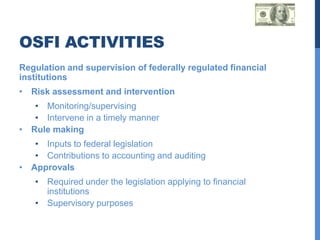 OSFI ACTIVITIES
Regulation and supervision of federally regulated financial
institutions
• Risk assessment and intervention
   • Monitoring/supervising
   • Intervene in a timely manner
• Rule making
   • Inputs to federal legislation
   • Contributions to accounting and auditing
• Approvals
   • Required under the legislation applying to financial
     institutions
   • Supervisory purposes
 