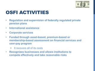 OSFI ACTIVITIES
• Regulation and supervision of federally regulated private
  pension plans
• International assistance
• Corporate services
• Funded through asset-based, premium-based or
  membership-based assessment on financial services and
  user-pay program
   • It recovers all of its costs
• Recognizes businesses and allows institutions to
  compete effectively and take reasonable risks
 