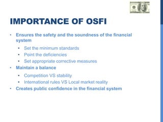 IMPORTANCE OF OSFI
• Ensures the safety and the soundness of the financial
  system
   • Set the minimum standards
   • Point the deficiencies
   • Set appropriate corrective measures
• Maintain a balance
   • Competition VS stability
   • International rules VS Local market reality
• Creates public confidence in the financial system
 