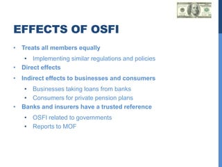 EFFECTS OF OSFI
• Treats all members equally
   • Implementing similar regulations and policies
• Direct effects
• Indirect effects to businesses and consumers
   • Businesses taking loans from banks
   • Consumers for private pension plans
• Banks and insurers have a trusted reference
   • OSFI related to governments
   • Reports to MOF
 
