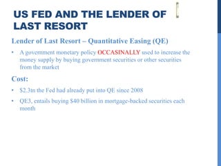US FED AND THE LENDER OF
LAST RESORT
Lender of Last Resort – Quantitative Easing (QE)
• A government monetary policy OCCASINALLY used to increase the
  money supply by buying government securities or other securities
  from the market
Cost:
• $2.3tn the Fed had already put into QE since 2008
• QE3, entails buying $40 billion in mortgage-backed securities each
  month
 