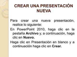 CREAR UNA PRESENTACIÓN
          NUEVA

Para crear una nueva presentación,
 realice lo siguiente:
En PowerPoint 2010, haga clic en la
 pestaña Archivo y, a continuación, haga
 clic en Nuevo.
Haga clic en Presentación en blanco y a
 continuación haga clic en Crear.
 