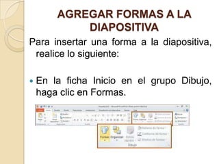 AGREGAR FORMAS A LA
            DIAPOSITIVA
Para insertar una forma a la diapositiva,
 realice lo siguiente:

   En la ficha Inicio en el grupo Dibujo,
    haga clic en Formas.
 