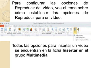 Para configurar las opciones de
 Reproducir del vídeo, vea el tema sobre
 cómo establecer las opciones de
 Reproducir para un vídeo.




Todas las opciones para insertar un vídeo
 se encuentran en la ficha Insertar en el
 grupo Multimedia.
 