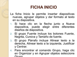 FICHA INICIO
La ficha Inicio le permite insertar diapositivas
  nuevas, agrupar objetos y dar formato al texto
  en su diapositiva.
1. Si hace clic en la flecha junto a Nueva
   diapositiva, puede elegir entre diferentes
   diseños de diapositiva.
2. El grupo Fuente incluye los botones Fuente,
   Negrita, Cursiva y Tamaño de fuente.
3. El grupo Párrafo incluye Alinear texto a la
   derecha, Alinear texto a la izquierda, Justificar
   y Centrar.
4. Para encontrar el comando Grupo, haga clic
   en Organizar y en Agrupar objetos seleccione
 