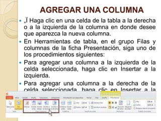 AGREGAR UNA COLUMNA
 „Ï Haga clic en una celda de la tabla a la derecha
  o a la izquierda de la columna en donde desee
  que aparezca la nueva columna.
 En Herramientas de tabla, en el grupo Filas y
  columnas de la ficha Presentación, siga uno de
  los procedimientos siguientes:
 Para agregar una columna a la izquierda de la
  celda seleccionada, haga clic en Insertar a la
  izquierda.
 Para agregar una columna a la derecha de la
  celda seleccionada, haga clic en Insertar a la
  derecha.
 