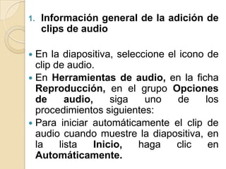 1.   Información general de la adición de
     clips de audio

 En la diapositiva, seleccione el icono de
  clip de audio.
 En Herramientas de audio, en la ficha
  Reproducción, en el grupo Opciones
  de      audio,     siga  uno     de    los
  procedimientos siguientes:
 Para iniciar automáticamente el clip de
  audio cuando muestre la diapositiva, en
  la    lista    Inicio,  haga    clic    en
  Automáticamente.
 