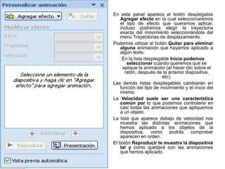En este panel aparece el botón desplegable
    Agregar efecto en la cual seleccionaremos
    el tipo de efecto que queramos aplicar,
    incluso podremos elegir la trayectoria
    exacta del movimiento seleccionándola del
    menú Trayectorias de desplazamiento.
Podemos utilizar el botón Quitar para eliminar
    alguna animación que hayamos aplicado a
    algún texto.
     En la lista desplegable Inicio podemos
       seleccionar cuándo queremos que se
     aplique la animación (al hacer clic sobre el
      ratón, después de la anterior diapositiva,
                         etc).
Las demás listas desplegables cambiarán en
    función del tipo de movimiento y el inicio del
    mismo.
La Velocidad suele ser una característica
    común por lo que podemos controlarla en
    casi todas las animaciones que apliquemos
    a un objeto.
La lista que aparece debajo de velocidad nos
    muestra las distintas animaciones que
    hemos aplicado a los objetos de la
    diapositiva,    como     podrás comprobar
    aparecen en orden.
El botón Reproducir te muestra la diapositiva
    tal y como quedará con las animaciones
    que hemos aplicado.
 