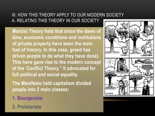III. HOW THIS THEORY APPLY TO OUR MODERN SOCIETY
A. RELATING THIS THEORY IN OUR SOCIETY
• Marxist Theory held that since the dawn of
time, economic conditions and institutions
of private property have been the main
fuel of history. In this case, greed has
driven people to do what they have done).
This have gave rise to the modern concept
of the ‘Conflict Theory.” It advocated for
full political and social equality.
• The Manifesto held capitalism divided
people into 2 main classes:
• 1. Bourgeoisie
• 2. Proletariats
 