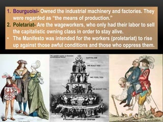 1. Bourguoisi- Owned the industrial machinery and factories. They
were regarded as “the means of production.”
2. Poletariat- Are the wageworkers, who only had their labor to sell
the capitalistic owning class in order to stay alive.
• The Manifesto was intended for the workers (proletariat) to rise
up against those awful conditions and those who oppress them.
 