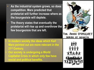 • As the industrial system grows, so does
competition. Marx predicted that
proletariat will further increase where as
the bourgeoisie will deplete.
• The theory states that eventually the
proletariat will rise up and overthrow the
few bourgeoisie that are left.
• In modern society the ideas which Karl
Marx pointed out are more relevant in the
21st Century.
• Our society is undergoing a World
Capitalist Crisis in which only few have
social and political benefits.
 
