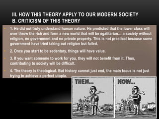 III. HOW THIS THEORY APPLY TO OUR MODERN SOCIETY
B. CRITICISM OF THIS THEORY
• 1. He did not truly understand human nature. He predicted that the lower class will
over throw the rich and form a new world that will be egalitarian… a society without
religion, no government and no private property. This is not practical because some
government have tried taking out religion but failed.
• 2. Once you start to be sedentary, things will have value.
• 3. If you want someone to work for you, they will not benefit from it. Thus,
contributing to society will be difficult.
• 4. The theory is theological. But history cannot just end, the main focus is not just
trying to achieve a perfect utopia.
 