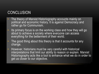 CONCLUSION
• The theory of Marxist Historiography accounts mainly on
political and economic history. It is against Democracy and
rather go for Communism.
• Its primary focus is on the working class and how they will go
about to achieve a society where everyone can access
everything for the betterment of their world.
• The good thing about this theory is that it accounts for any
change.
• However, historians must be very careful with historical
interpretations that limit our ability to reason or explain. Marxist
Historiography acts like a tool to enhance what we do in order to
get us closer to our objective.
 