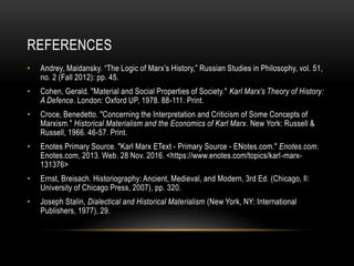 REFERENCES
• Andrey, Maidansky. “The Logic of Marx’s History,” Russian Studies in Philosophy, vol. 51,
no. 2 (Fall 2012): pp. 45.
• Cohen, Gerald. "Material and Social Properties of Society." Karl Marx's Theory of History:
A Defence. London: Oxford UP, 1978. 88-111. Print.
• Croce, Benedetto. "Concerning the Interpretation and Criticism of Some Concepts of
Marxism." Historical Materialism and the Economics of Karl Marx. New York: Russell &
Russell, 1966. 46-57. Print.
• Enotes Primary Source. "Karl Marx EText - Primary Source - ENotes.com." Enotes.com.
Enotes.com, 2013. Web. 28 Nov. 2016. <https://www.enotes.com/topics/karl-marx-
131376>
• Ernst, Breisach. Historiography: Ancient, Medieval, and Modern, 3rd Ed. (Chicago, Il:
University of Chicago Press, 2007), pp. 320.
• Joseph Stalin, Dialectical and Historical Materialism (New York, NY: International
Publishers, 1977), 29.
 