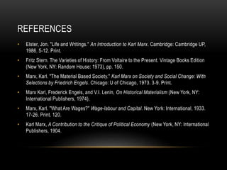REFERENCES
• Elster, Jon. "Life and Writings." An Introduction to Karl Marx. Cambridge: Cambridge UP,
1986. 5-12. Print.
• Fritz Stern. The Varieties of History: From Voltaire to the Present. Vintage Books Edition
(New York, NY: Random House: 1973), pp. 150.
• Marx, Karl. "The Material Based Society." Karl Marx on Society and Social Change: With
Selections by Friedrich Engels. Chicago: U of Chicago, 1973. 3-9. Print.
• Marx Karl, Frederick Engels, and V.I. Lenin, On Historical Materialism (New York, NY:
International Publishers, 1974),
• Marx, Karl. "What Are Wages?" Wage-labour and Capital. New York: International, 1933.
17-26. Print. 120.
• Karl Marx, A Contribution to the Critique of Political Economy (New York, NY: International
Publishers, 1904.
 