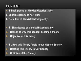 CONTENT
• I. Background of Marxist Historiography
a. Short biography of Karl Marx
b. Definition of Marxist Historiography
• II. Significance of Marxist Historiography
a. Reason to why this concept became a theory
b. Objective of this theory
• III. How this Theory Apply to our Modern Society
a. Relating this Theory in Our Society
b. Criticism of this Theory
 