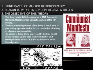 II. SIGNIFICANCE OF MARXIST HISTORIOGRAPHY
A. REASON TO WHY THIS CONCEPT BECAME A THEORY
B. THE OBJECTIVE OF THIS THEORY
• This theory made its first appearance in 1848 Communist
Manifesto. Most important political document of the 19th
century.
• The fundamental importance of the theory is that it aims to
give history a pattern and to have a conclusion of history
as classless human society.
• Its aim is to bring those oppressed by history to self-
consciousness, and to arm them with tactics and
strategies from history: it is both a historical and a
liberal project.
 