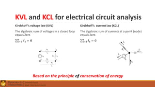 Ahmed Elwali
BME 7022 & ECE 4610
KVL and KCL for electrical circuit analysis
Kirchhoff’s voltage law (KVL)
The algebraic sum of voltages in a closed loop
equals Zero
𝒌=𝟏
𝒏
𝑽 𝒌 = 𝟎
Kirchhoff’s current law (KCL)
The algebraic sum of currents at a point (node)
equals Zero
𝒌=𝟏
𝒏
𝑰 𝒌 = 𝟎
Based on the principle of conservation of energy
 