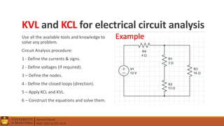 Ahmed Elwali
BME 7022 & ECE 4610
KVL and KCL for electrical circuit analysis
Use all the available tools and knowledge to
solve any problem.
Circuit Analysis procedure:
1 - Define the currents & signs.
2 - Define voltages (if required).
3 – Define the nodes.
4 - Define the closed loops (direction).
5 – Apply KCL and KVL.
6 – Construct the equations and solve them.
Example
 