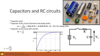 Ahmed Elwali
BME 7022 & ECE 4610
Capacitors and RC circuits
* Capacitor work
* Capacitor at DC circuits (Transient and steady state)
𝝎 =
𝟏
𝝉=𝑹𝑪
= 𝟐𝝅𝒇 @ 𝑽𝒄 = 𝟎. 𝟔𝟑𝟓 𝑿 𝑽𝒐; (𝟑 − 𝟓) 𝝉 for steady state
* Capacitor at AC circuits (OC and SC)
X𝒄 =
𝟏
𝝎𝒄
𝐼 𝑐 = 𝐶
𝑑𝑉 𝑐
𝑑𝑡
 