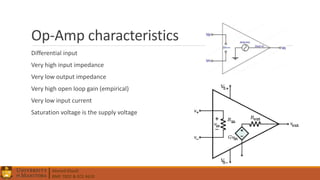 Ahmed Elwali
BME 7022 & ECE 4610
Op-Amp characteristics
Differential input
Very high input impedance
Very low output impedance
Very high open loop gain (empirical)
Very low input current
Saturation voltage is the supply voltage
 