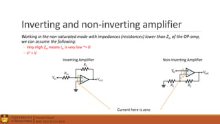 Ahmed Elwali
BME 7022 & ECE 4610
Inverting and non-inverting amplifier
Working in the non-saturated mode with impedances (resistances) lower than Zin of the OP-amp,
we can assume the following:
◦ Very High Zin means iin is very low ~= 0
◦ V+ = V-
Current here is zero
Inverting Amplifier Non-Inverting Amplifier
 
