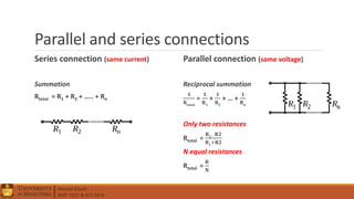 Ahmed Elwali
BME 7022 & ECE 4610
Parallel and series connections
Series connection (same current)
Summation
Rtotal = R1 + R2 + ….. + Rn
Parallel connection (same voltage)
Reciprocal summation
𝟏
𝐑𝐭𝐨𝐭𝐚𝐥
=
𝟏
𝐑 𝟏
+
𝟏
𝐑 𝟐
+ … +
𝟏
𝐑 𝐧
Only two resistances
Rtotal =
𝐑 𝟏
. 𝐑𝟐
𝐑 𝟏
+𝐑𝟐
N equal resistances
Rtotal =
𝐑
𝐍
 