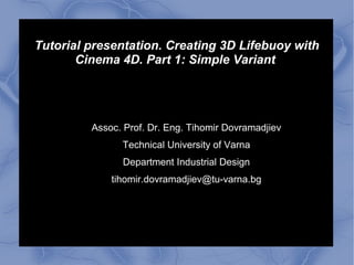 Tutorial presentation. Creating 3D Lifebuoy with
Cinema 4D. Part 1: Simple Variant
Assoc. Prof. Dr. Eng. Tihomir Dovramadjiev
Technical University of Varna
Department Industrial Design
tihomir.dovramadjiev@tu-varna.bg
 