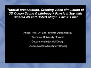 Tutorial presentation. Creating video simulation of
3D Ocean Scene & Lifebuoy + Physical Sky with
Cinema 4D and Hot4D plugin. Part 3: Final
Assoc. Prof. Dr. Eng. Tihomir Dovramadjiev
Technical University of Varna
Department Industrial Design
tihomir.dovramadjiev@tu-varna.bg
 