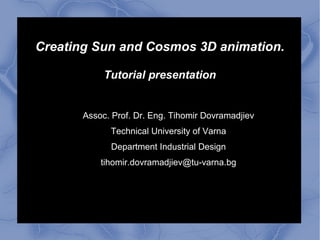 Creating Sun and Cosmos 3D animation.
Tutorial presentation
Assoc. Prof. Dr. Eng. Tihomir Dovramadjiev
Technical University of Varna
Department Industrial Design
tihomir.dovramadjiev@tu-varna.bg
 