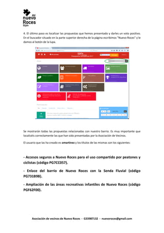 Asociación de vecinos de Nuevo Roces - G33987132 - nuevoroces@gmail.com
4. El último paso es localizar las propuestas que hemos presentado y darles un voto positivo.
En el buscador situado en la parte superior derecha de la página escribimos "Nuevo Roces" y le
damos al botón de la lupa.
Se mostrarán todas las propuestas relacionadas con nuestro barrio. Es muy importante que
localicéis correctamente las que han sido presentadas por la Asociación de Vecinos.
El usuario que las ha creado es omartinez y los títulos de las mismas son los siguientes:
- Accesos seguros a Nuevo Roces para el uso compartido por peatones y
ciclistas (código PG7CC057).
- Enlace del barrio de Nuevo Roces con la Senda Fluvial (código
PG731B9B).
- Ampliación de las áreas recreativas infantiles de Nuevo Roces (código
PGF62F00).
 