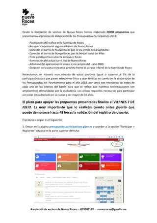 Asociación de vecinos de Nuevo Roces - G33987132 - nuevoroces@gmail.com
Desde la Asociación de vecinos de Nuevo Roces hemos elaborado OCHO propuestas que
presentamos al proceso de elaboración de los Presupuestos Participativos 2018:
- Pacificación del tráfico en la Avenida de Roces
- Acceso ciclopeatonal seguro al barrio de Nuevo Roces
- Conectar el barrio de Nuevo Roces con la Vía Verde de La Camocha
- Conectar el barrio de Nuevo Roces con la Senda Fluvial del Piles
- Pista polideportiva cubierta en Nuevo Roces
- Iluminación del actual carril bici de Nuevo Roces
- Asfaltado del aparcamiento anexo a los campos del Llano 2000
- Dotación de la zona recreativa prevista frente al parque infantil de la Avenida de Roces
Necesitamos un número muy elevado de votos positivos (igual o superior al 5% de la
participación) para que pasen este primer filtro y sean tenidas en cuenta en la elaboración de
los Presupuestos del Ayuntamiento para el año 2018, por tanto son necesarios los votos de
cada uno de los vecinos del barrio para que se refleje que nuestras reivindicaciones son
ampliamente demandadas por la ciudadanía. Los únicos requisitos necesarios para participar
son estar empadronado en la ciudad y ser mayor de 16 años.
El plazo para apoyar las propuestas presentadas finaliza el VIERNES 7 DE
JULIO. Es muy importante que lo realicéis cuanto antes puesto que
puede demorarse hasta 48 horas la validación del registro de usuario.
El proceso a seguir es el siguiente:
1. Entrar en la página presupuestosparticipativos.gijon.es y acceder a la opción "Participar >
Regístrate" situada en la parte superior derecha:
 