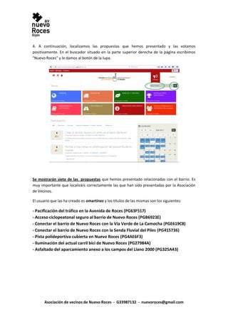 Asociación de vecinos de Nuevo Roces - G33987132 - nuevoroces@gmail.com
4. A continuación, localizamos las propuestas que hemos presentado y las votamos
positivamente. En el buscador situado en la parte superior derecha de la página escribimos
"Nuevo Roces" y le damos al botón de la lupa.
Se mostrarán siete de las propuestas que hemos presentado relacionadas con el barrio. Es
muy importante que localicéis correctamente las que han sido presentadas por la Asociación
de Vecinos.
El usuario que las ha creado es omartinez y los títulos de las mismas son los siguientes:
- Pacificación del tráfico en la Avenida de Roces (PG63F517)
- Acceso ciclopeatonal seguro al barrio de Nuevo Roces (PGB6923E)
- Conectar el barrio de Nuevo Roces con la Vía Verde de La Camocha (PGE619C8)
- Conectar el barrio de Nuevo Roces con la Senda Fluvial del Piles (PG415736)
- Pista polideportiva cubierta en Nuevo Roces (PG4AE6F3)
- Iluminación del actual carril bici de Nuevo Roces (PG27984A)
- Asfaltado del aparcamiento anexo a los campos del Llano 2000 (PG325A43)
 