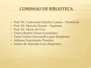 Comissão de BibliotecaProf. Dr. Carlos José Einicker Lamas – PresidenteProf. Dr. Marcelo Duarte – SuplenteProf. Dr. Mario de VivoTeresa Beatriz Nunes GuimarãesTania Valéria Giovanelli Lopes (Suplente)Adriana Nascimento FlaminoAirton de Almeida Cruz (Suplente)