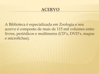 ACERVOA Biblioteca é especializada em Zoologia e seu acervo é composto de mais de 115 mil volumes entre livros, periódicos e multimeios (CD’s, DVD’s, mapas e microfichas).