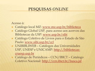 Pesquisas onlineAcesso à:Catálogo local MZ: www.mz.usp.br/bibliotecaCatálogo Global USP, para acesso aos acervos das Bibliotecas da USP: www.usp.br/sibiCatálogo Coletivo de Livros para o Estado de São Paulo: www.sibi.usp.br/cclUNIBIBLIWEB – Catálogos das Universidades USP, UNESP e UNICAMP: http://bibliotecas-cruesp.usp.brCatálogo de Periódicos – CCN/IBICT – Catalogo Coletivo Nacional: http://ccn.ibict.br/busca.jsf
