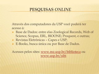 Pesquisas onlineAtravés dos computadores da USP você poderá ter acesso à:Base de Dados: entre elas ZoologicalRecords, Web ofScience, Scopus, ERL, BIOONE; Proquest, e outras;