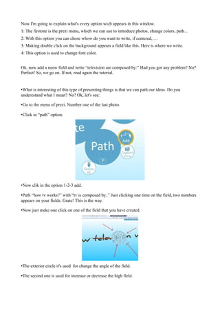 Now I'm going to explain what's every option wich appears in this window.
1: The firstone is the prezi menu, which we can use to introduce photos, change colors, path...
2: With this option you can chose whow do you want to write, if centered, …
3: Making double click on the background appears a field like this. Here is where we write.
4: This option is used to change font color.


Ok, now add a neew field and write “television are composed by:” Had you got any problem? No?
Perfect! So, we go on. If not, read again the tutorial.


•What is interesting of this type of presenting things is that we can path our ideas. Do you
underestand what I mean? No? Ok, let's see:

•Go to the menu of prezi. Number one of the last photo.

•Click in “path” option.




•Now clik in the option 1-2-3 add.

•Path “how tv works?” with “tv is composed by..” Just clicking one time on the field, two numbers
appears on your fields. Grate! This is the way.

•Now just meke one click on one of the field that you have created.




•The exterior circle it's used for change the angle of the field.

•The second one is used for increase or decrease the high field.
 