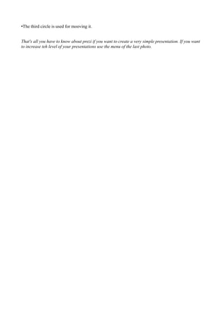 •The third circle is used for mooving it.


That's all you have to know about prezi if you want to create a very simple presentation. If you want
to increase teh level of your presentations use the menu of the last photo.
 