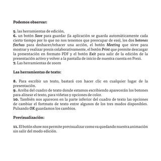 Podemos observar:

5. las herramientas de edición,
6. un botón Save para guardar (la aplicación se guarda automáticamente cada
cierto tiempo por lo que no nos tenemos que preocupar de eso), los dos botones
flechas para deshacer/rehacer una acción, el botón Meeting que sirve para
mostrar y realizar prezis colaborativamente, el botón Print que premite descargar
la presentación en formato PDF y el botón Exit para salir de la edición de la
presentación activo y volver a la pantalla de inicio de nuestra cuenta en Prezi.
7. Las herramientas de zoom

Las herramientas de texto:

8. Para escribir un texto, bastará con hacer clic en cualquier lugar de la
presentación.
9. Arriba del cuadro de texto donde estamos escribiendo aparecerán los botones
para alinear el texto, para viñetas y opciones de color.
10. También nos aparecen en la parte inferior del cuadro de texto las opciones
de cambiar el fortmato de texto entre algunos de los tres modos disponibles.
Pulsando OK guardamos los cambios.

Previsualización:

11. El botón show nos permite previsualizar como va quedando nuestra animación
sin salir del modo edición.
 