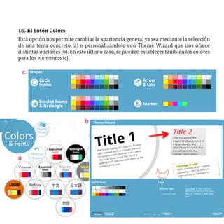 16. El botón Colors
Esta opción nos permite cambiar la apariencia general ya sea mediante la selección
de una tema concreto (a) o personalizándolo con Theme Wizard que nos ofrece
distintas opciones (b). En este último caso, se pueden establecer también los colores
para los elementos (c).

    c




                             b




a
 