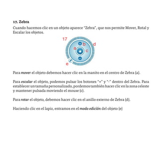17. Zebra
Cuando hacemos clic en un objeto aparece “Zebra”, que nos permite Mover, Rotal y
Escalar los objetos.
                               17
                                            b       d
                                      a
                                                c

                                 e
Para mover el objeto debemos hacer clic en la manito en el centro de Zebra (a).

Para escalar el objeto, podemos pulsar los botones “+” y “-” dentro del Zebra. Para
establecer un tamaña personalizado, pordemos también hacer clic en la zona celeste
y mantener pulsada moviendo el mouse (c).

Para rotar el objeto, debemos hacer clic en el anillo externo de Zebra (d).

Haciendo clic en el lapiz, entramos en el modo edición del objeto (e)
 