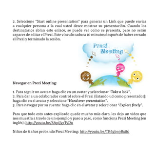 2. Seleccione “Start online presentation” para generar un Link que puede enviar
a cualquier persona a la cual usted desee mostrar su presentación. Cuando los
destinatarios abran este enlace, se puede ver como se presenta, pero no serán
capaces de editar el Prezi. Este vínculo caduca 10 minutos después de haber cerrado
el Prezi y terminado la sesión.




Navegar en Prezi Meeting:

1. Para seguir un avatar: haga clic en un avatar y seleccionar “Take a look”.
2. Para dar a un colaborador control sobre el Prezi (Estando ud como presentador):
haga clic en el avatar y seleccione “Hand over presentation”.
3. Para navegar por su cuenta: haga clic en el avatar y seleccionar “Explore freely”.

Para que todo esto antes explicado quede mucho más claro, les dejo un video que
nos muestra a través de un ejemplo y paso a paso, como funciona Prezi Meeting (en
inglés): http://youtu.be/8ApiJgeTyD0

Niños de 6 años probando Prezi Meeting: http://youtu.be/TK6gbn9Bx80
 