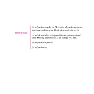 http://prezi.com/yqfu-lxm9kxr/tutorial-prezi-en-espanol-
              aprender-a-utilizarlo-en-15-minutos-academia-prezi/
Referencias
              http://mirincondeocio.bligoo.cl/content/view/1126767/
              Prezi-Meeting-Presentaciones-en-tiempo-real.html

              http://prezi.com/learn/

              http://prezi.com/
 